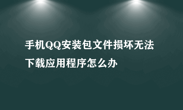 手机QQ安装包文件损坏无法下载应用程序怎么办