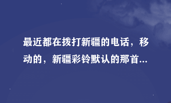 最近都在拨打新疆的电话，移动的，新疆彩铃默认的那首歌叫什么?哪位好心人帮帮忙吧。