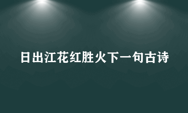 日出江花红胜火下一句古诗