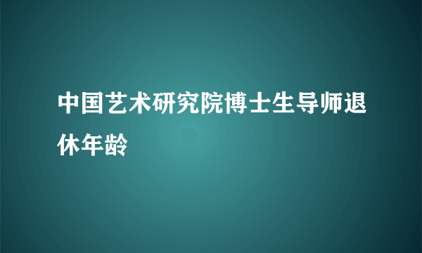 中国艺术研究院博士生导师退休年龄