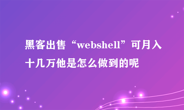 黑客出售“webshell”可月入十几万他是怎么做到的呢