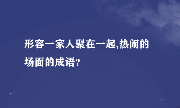 形容一家人聚在一起,热闹的场面的成语？