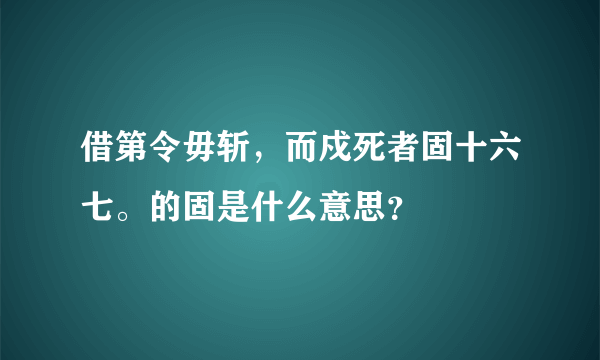 借第令毋斩，而戍死者固十六七。的固是什么意思？