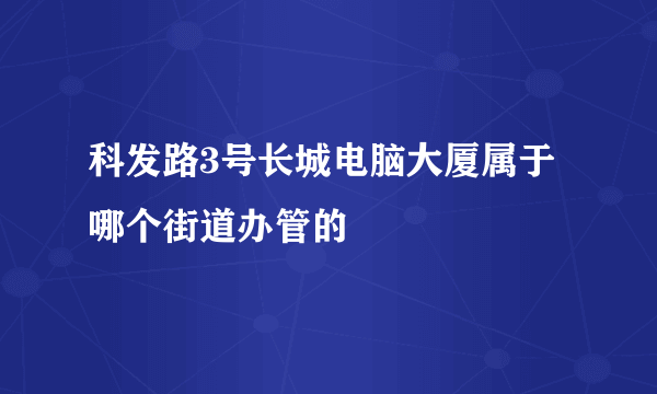 科发路3号长城电脑大厦属于哪个街道办管的