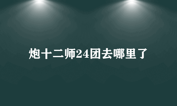 炮十二师24团去哪里了