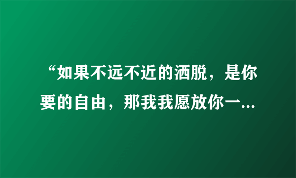 “如果不远不近的洒脱，是你要的自由，那我我愿放你一个人生活”，是哪首歌里的歌词