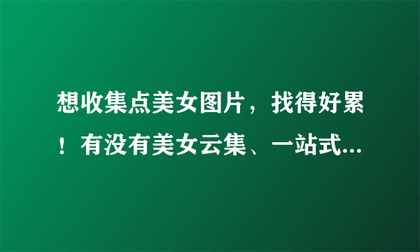 想收集点美女图片，找得好累！有没有美女云集、一站式都收集到了一起的美女美图网？ 谁来抢答啊！