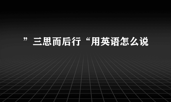 ”三思而后行“用英语怎么说