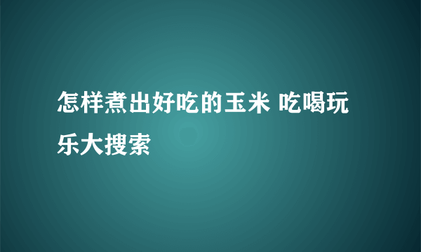 怎样煮出好吃的玉米 吃喝玩乐大搜索