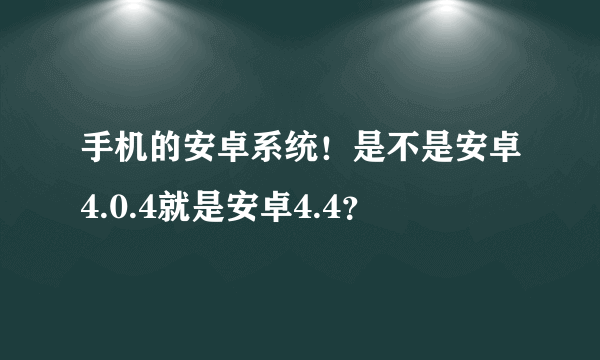 手机的安卓系统！是不是安卓4.0.4就是安卓4.4？