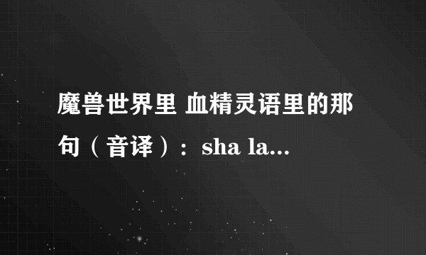 魔兽世界里 血精灵语里的那句（音译）：sha la nar a xia la no rui