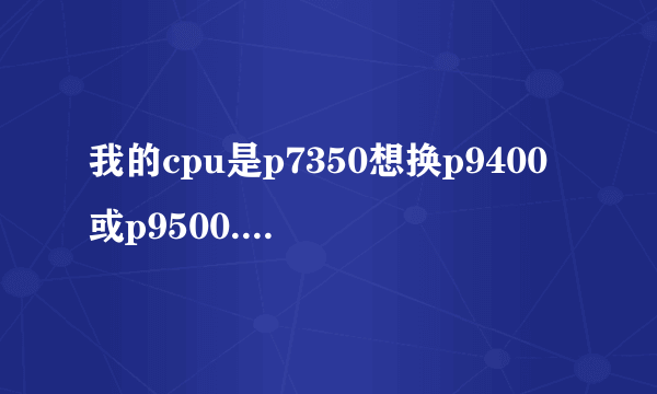 我的cpu是p7350想换p9400或p9500.它们两个差距大吗，哪个比较划算