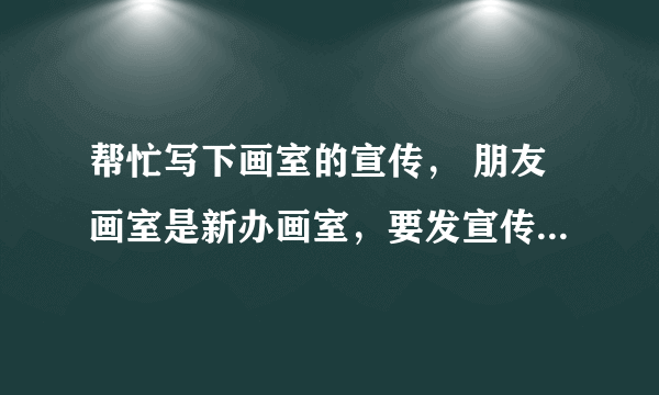 帮忙写下画室的宣传， 朋友画室是新办画室，要发宣传单可不知道要怎么写..