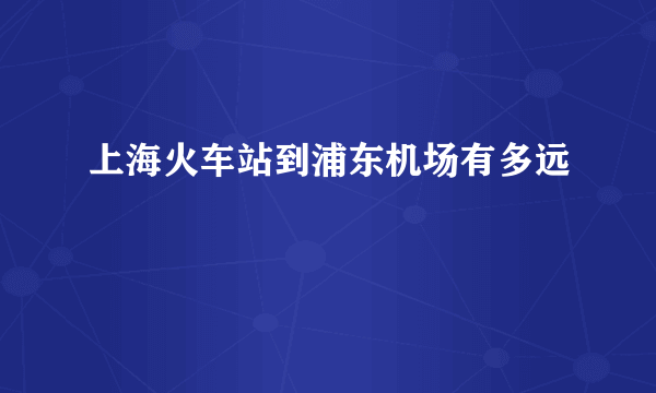 上海火车站到浦东机场有多远