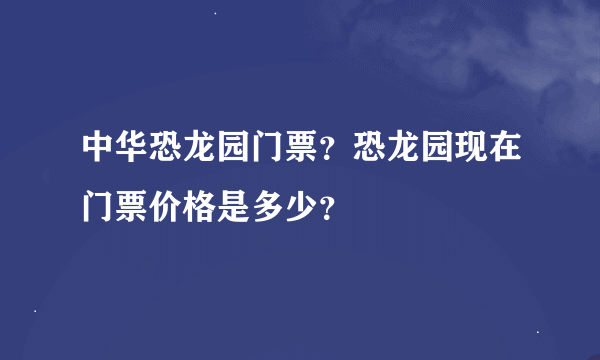 中华恐龙园门票？恐龙园现在门票价格是多少？