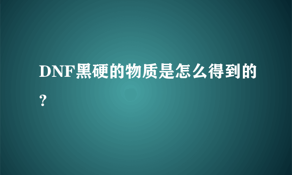 DNF黑硬的物质是怎么得到的?