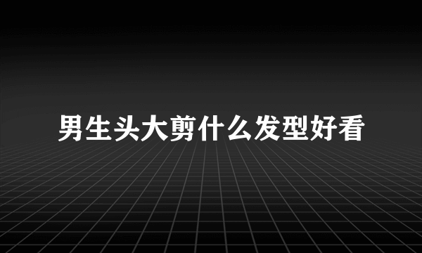 男生头大剪什么发型好看