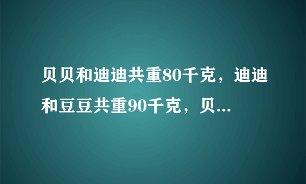 贝贝和迪迪共重80千克，迪迪和豆豆共重90千克，贝贝和豆豆共重100，请算出来他们三人各重多少千克