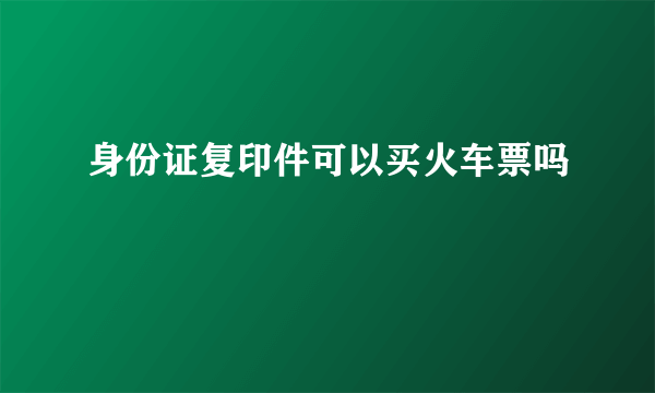 身份证复印件可以买火车票吗