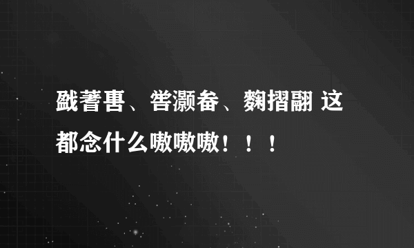 戤蓍軎、喾灏畚、麴摺翮 这都念什么嗷嗷嗷！！！