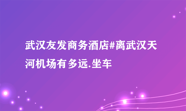 武汉友发商务酒店#离武汉天河机场有多远.坐车