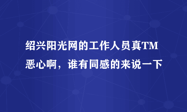 绍兴阳光网的工作人员真TM恶心啊，谁有同感的来说一下