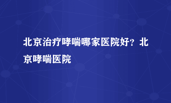 北京治疗哮喘哪家医院好？北京哮喘医院