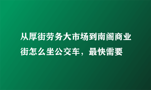 从厚街劳务大市场到南阁商业街怎么坐公交车，最快需要