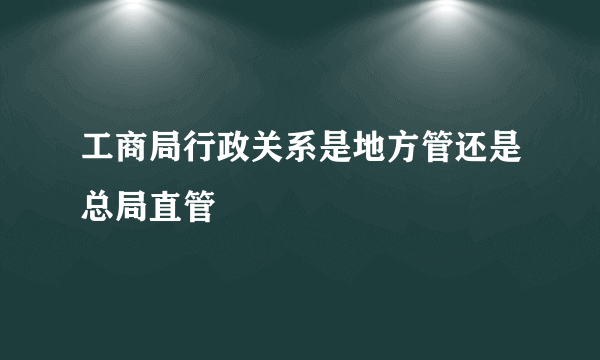 工商局行政关系是地方管还是总局直管