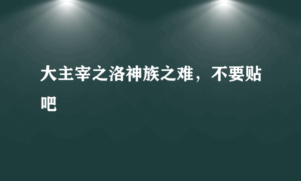 大主宰之洛神族之难，不要贴吧