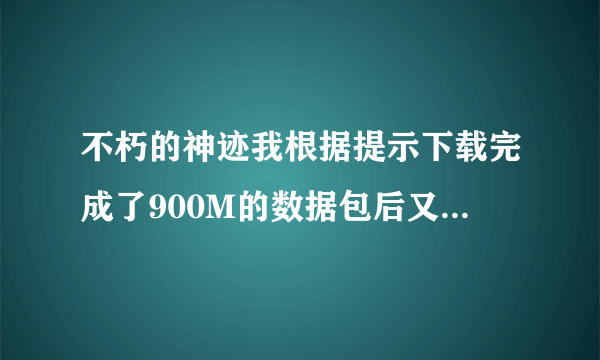 不朽的神迹我根据提示下载完成了900M的数据包后又要下载300M的是为什么？回答好了有加分