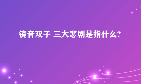 镜音双子 三大悲剧是指什么?