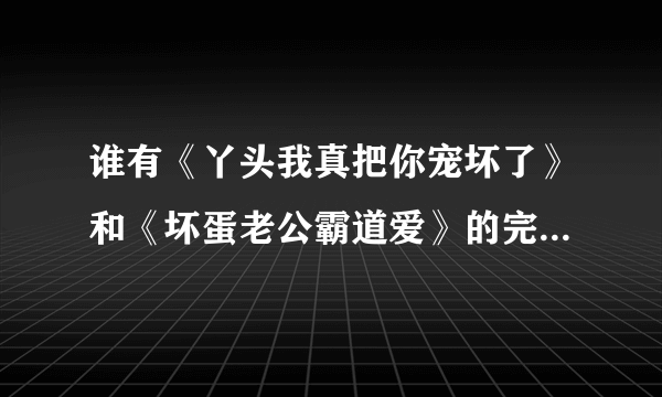 谁有《丫头我真把你宠坏了》和《坏蛋老公霸道爱》的完整版请传邮箱