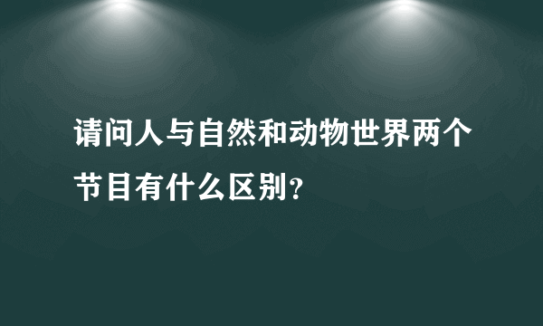 请问人与自然和动物世界两个节目有什么区别？