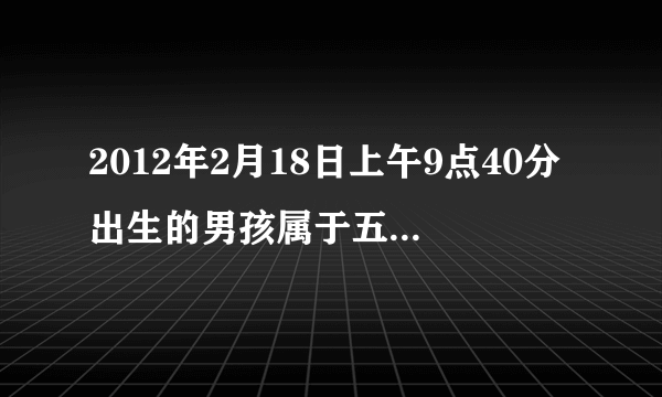 2012年2月18日上午9点40分出生的男孩属于五行中什么命