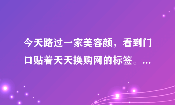 今天路过一家美容颜，看到门口贴着天天换购网的标签。有这个网站么？