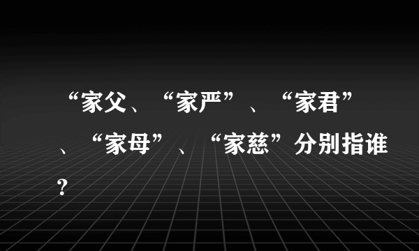 “家父、“家严”、“家君”、“家母”、“家慈”分别指谁？