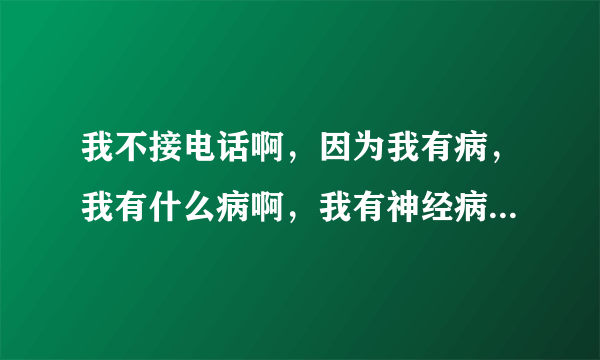 我不接电话啊，因为我有病，我有什么病啊，我有神经病，，，，，特逗。这是那首歌？