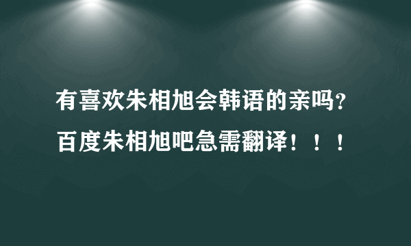 有喜欢朱相旭会韩语的亲吗？百度朱相旭吧急需翻译！！！