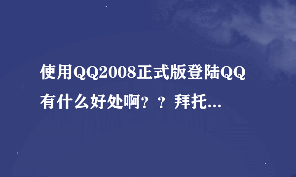 使用QQ2008正式版登陆QQ有什么好处啊？？拜托了各位 谢谢