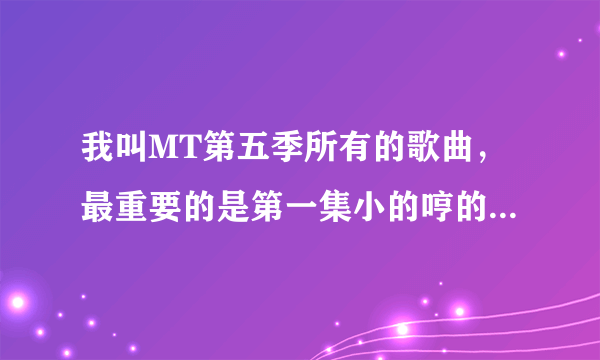 我叫MT第五季所有的歌曲，最重要的是第一集小的哼的那首歌。