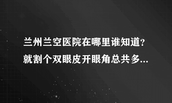 兰州兰空医院在哪里谁知道？就割个双眼皮开眼角总共多少钱？做的咋样？