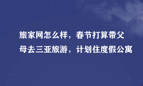 旅家网怎么样，春节打算带父母去三亚旅游，计划住度假公寓