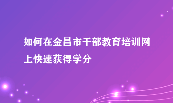 如何在金昌市干部教育培训网上快速获得学分