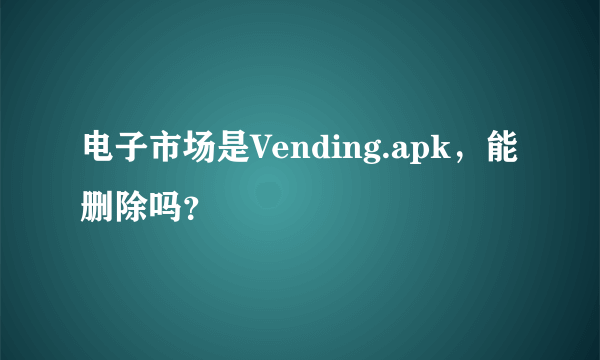 电子市场是Vending.apk，能删除吗？