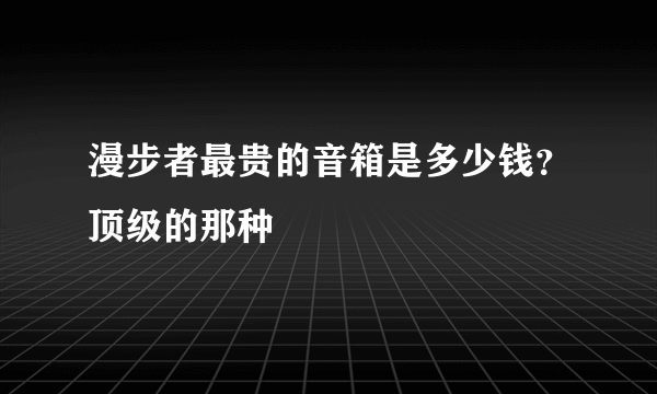 漫步者最贵的音箱是多少钱？顶级的那种