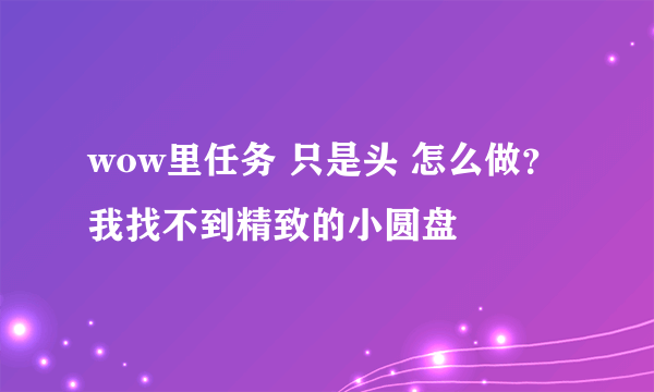 wow里任务 只是头 怎么做？我找不到精致的小圆盘