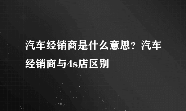 汽车经销商是什么意思？汽车经销商与4s店区别