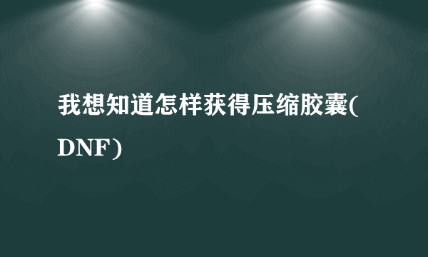 我想知道怎样获得压缩胶囊(DNF)