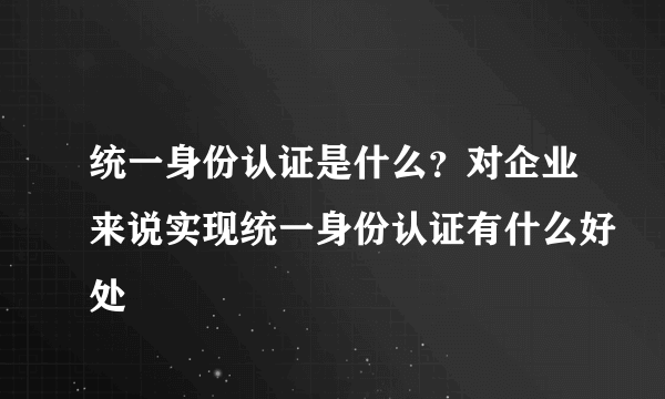 统一身份认证是什么？对企业来说实现统一身份认证有什么好处